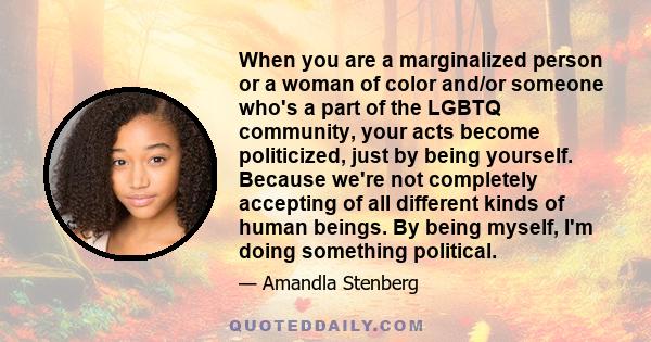 When you are a marginalized person or a woman of color and/or someone who's a part of the LGBTQ community, your acts become politicized, just by being yourself. Because we're not completely accepting of all different