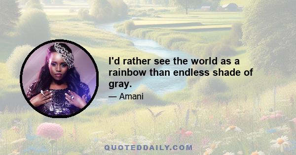 I'd rather see the world as a rainbow than endless shade of gray.