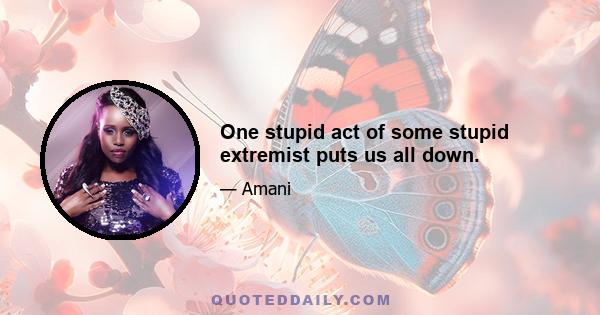 One stupid act of some stupid extremist puts us all down.