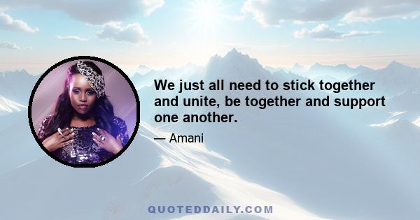 We just all need to stick together and unite, be together and support one another.