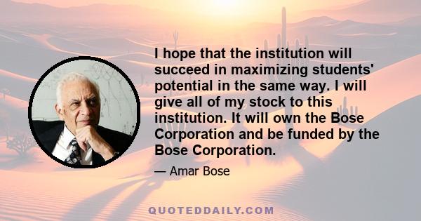 I hope that the institution will succeed in maximizing students' potential in the same way. I will give all of my stock to this institution. It will own the Bose Corporation and be funded by the Bose Corporation.