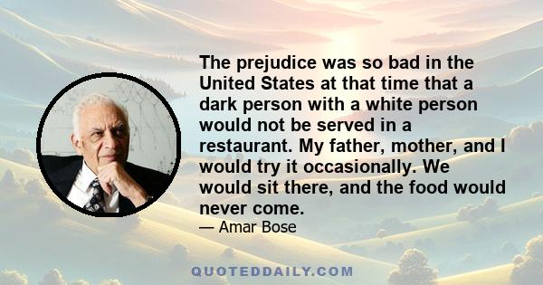 The prejudice was so bad in the United States at that time that a dark person with a white person would not be served in a restaurant. My father, mother, and I would try it occasionally. We would sit there, and the food 