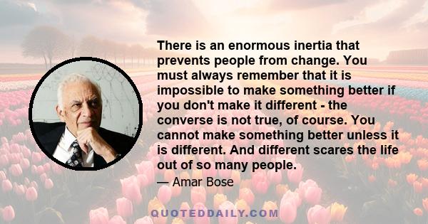 There is an enormous inertia that prevents people from change. You must always remember that it is impossible to make something better if you don't make it different - the converse is not true, of course. You cannot