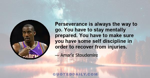 Perseverance is always the way to go. You have to stay mentally prepared. You have to make sure you have some self discipline in order to recover from injuries.