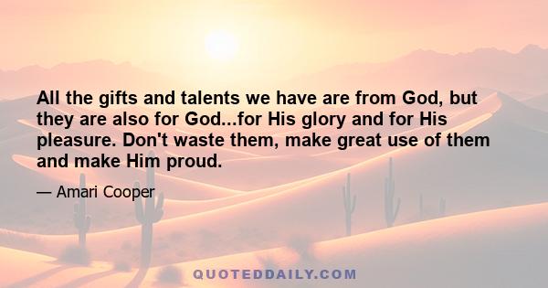 All the gifts and talents we have are from God, but they are also for God...for His glory and for His pleasure. Don't waste them, make great use of them and make Him proud.