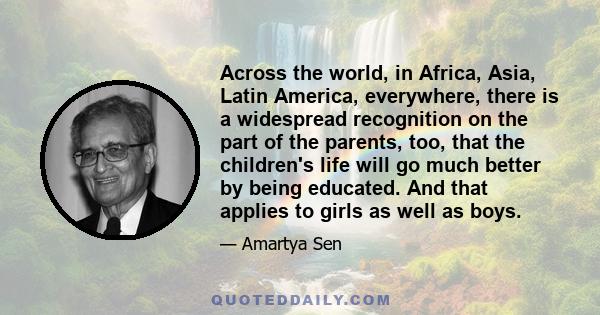 Across the world, in Africa, Asia, Latin America, everywhere, there is a widespread recognition on the part of the parents, too, that the children's life will go much better by being educated. And that applies to girls