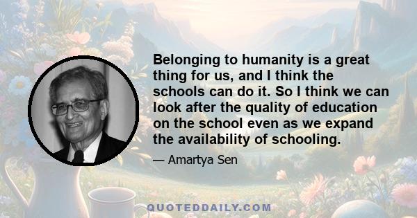 Belonging to humanity is a great thing for us, and I think the schools can do it. So I think we can look after the quality of education on the school even as we expand the availability of schooling.