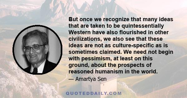 But once we recognize that many ideas that are taken to be quintessentially Western have also flourished in other civilizations, we also see that these ideas are not as culture-specific as is sometimes claimed. We need