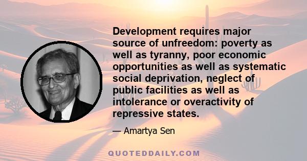 Development requires major source of unfreedom: poverty as well as tyranny, poor economic opportunities as well as systematic social deprivation, neglect of public facilities as well as intolerance or overactivity of