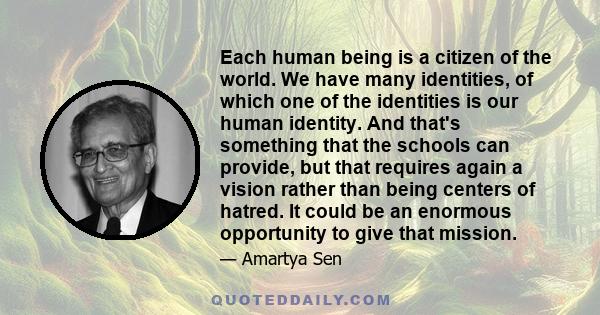 Each human being is a citizen of the world. We have many identities, of which one of the identities is our human identity. And that's something that the schools can provide, but that requires again a vision rather than