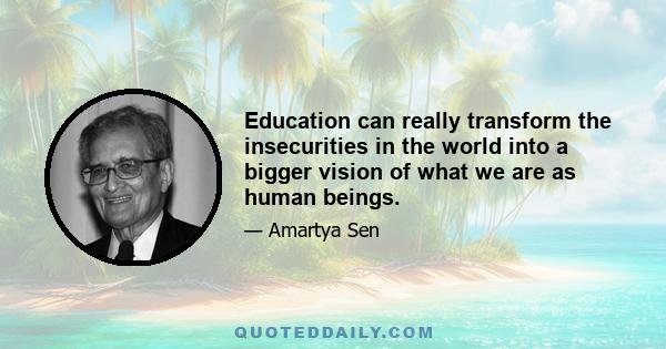 Education can really transform the insecurities in the world into a bigger vision of what we are as human beings.