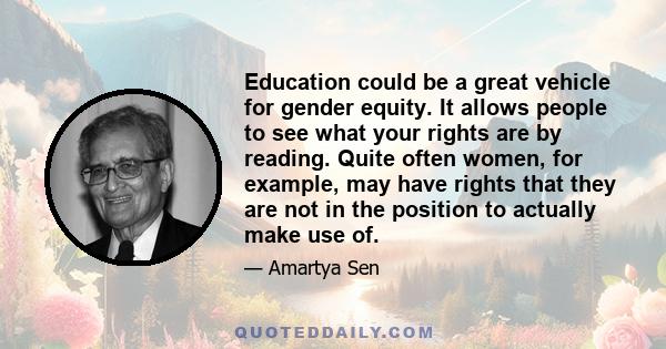 Education could be a great vehicle for gender equity. It allows people to see what your rights are by reading. Quite often women, for example, may have rights that they are not in the position to actually make use of.