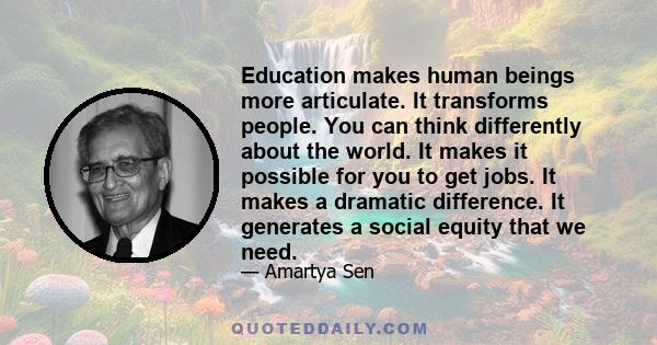 Education makes human beings more articulate. It transforms people. You can think differently about the world. It makes it possible for you to get jobs. It makes a dramatic difference. It generates a social equity that