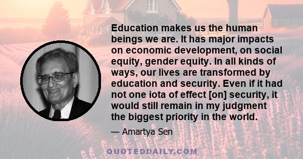 Education makes us the human beings we are. It has major impacts on economic development, on social equity, gender equity. In all kinds of ways, our lives are transformed by education and security. Even if it had not