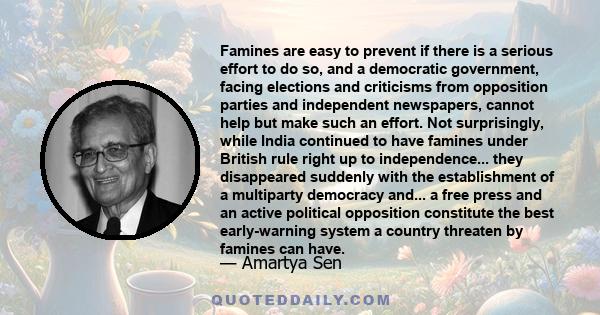 Famines are easy to prevent if there is a serious effort to do so, and a democratic government, facing elections and criticisms from opposition parties and independent newspapers, cannot help but make such an effort.