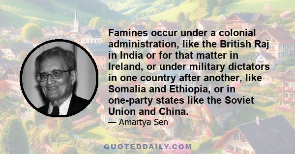 Famines occur under a colonial administration, like the British Raj in India or for that matter in Ireland, or under military dictators in one country after another, like Somalia and Ethiopia, or in one-party states