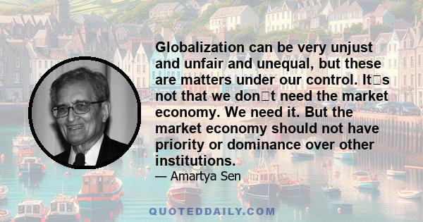 Globalization can be very unjust and unfair and unequal, but these are matters under our control. Its not that we dont need the market economy. We need it. But the market economy should not have priority or dominance