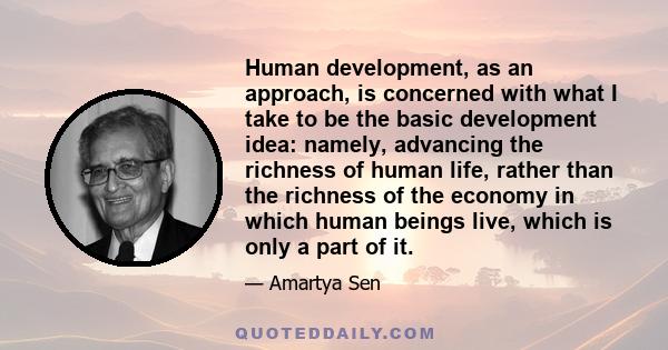 Human development, as an approach, is concerned with what I take to be the basic development idea: namely, advancing the richness of human life, rather than the richness of the economy in which human beings live, which