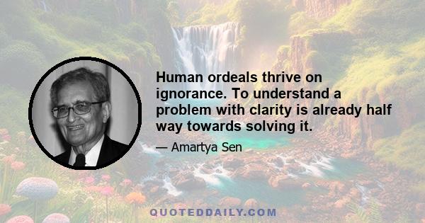 Human ordeals thrive on ignorance. To understand a problem with clarity is already half way towards solving it.