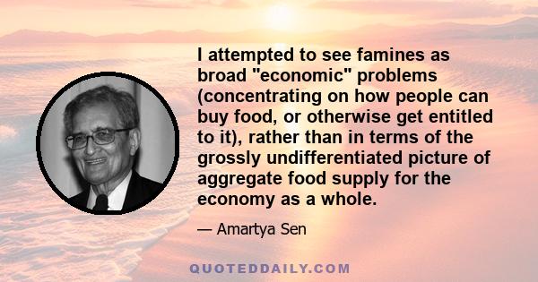 I attempted to see famines as broad economic problems (concentrating on how people can buy food, or otherwise get entitled to it), rather than in terms of the grossly undifferentiated picture of aggregate food supply