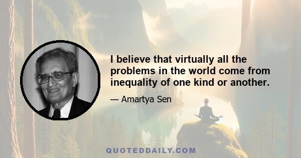 I believe that virtually all the problems in the world come from inequality of one kind or another.