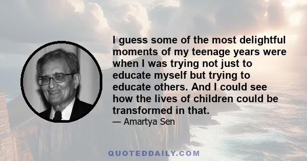 I guess some of the most delightful moments of my teenage years were when I was trying not just to educate myself but trying to educate others. And I could see how the lives of children could be transformed in that.