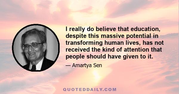 I really do believe that education, despite this massive potential in transforming human lives, has not received the kind of attention that people should have given to it.