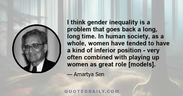 I think gender inequality is a problem that goes back a long, long time. In human society, as a whole, women have tended to have a kind of inferior position - very often combined with playing up women as great role