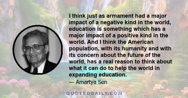 I think just as armament had a major impact of a negative kind in the world, education is something which has a major impact of a positive kind in the world. And I think the American population, with its humanity and