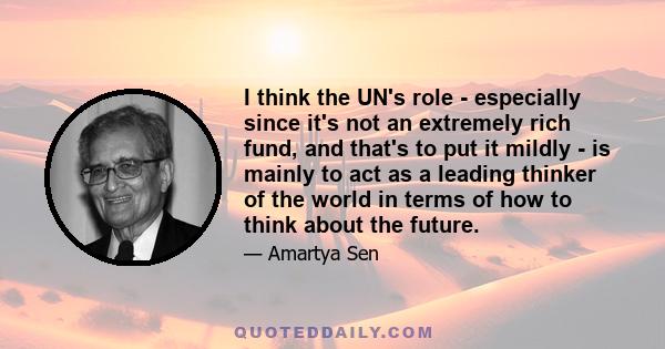 I think the UN's role - especially since it's not an extremely rich fund, and that's to put it mildly - is mainly to act as a leading thinker of the world in terms of how to think about the future.