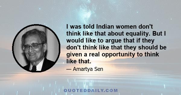 I was told Indian women don't think like that about equality. But I would like to argue that if they don't think like that they should be given a real opportunity to think like that.