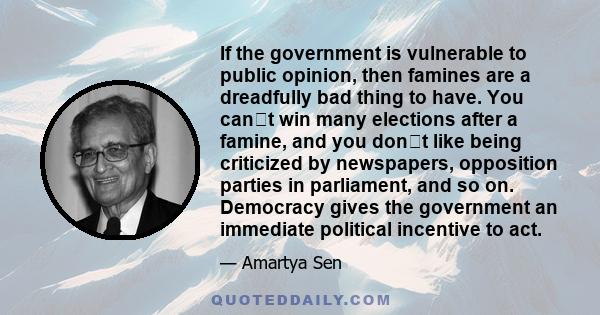 If the government is vulnerable to public opinion, then famines are a dreadfully bad thing to have. You cant win many elections after a famine, and you dont like being criticized by newspapers, opposition parties in