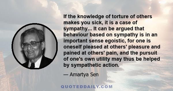 If the knowledge of torture of others makes you sick, it is a case of sympathy... It can be argued that behaviour based on sympathy is in an important sense egoistic, for one is oneself pleased at others' pleasure and