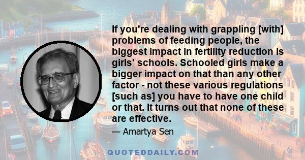 If you're dealing with grappling [with] problems of feeding people, the biggest impact in fertility reduction is girls' schools. Schooled girls make a bigger impact on that than any other factor - not these various