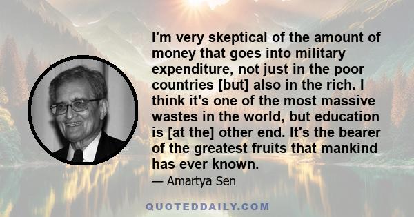 I'm very skeptical of the amount of money that goes into military expenditure, not just in the poor countries [but] also in the rich. I think it's one of the most massive wastes in the world, but education is [at the]