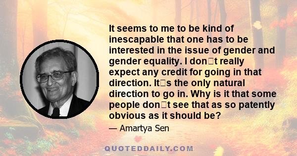 It seems to me to be kind of inescapable that one has to be interested in the issue of gender and gender equality. I dont really expect any credit for going in that direction. Its the only natural direction to go in.