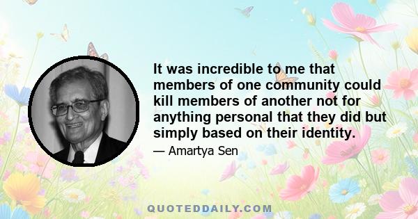 It was incredible to me that members of one community could kill members of another not for anything personal that they did but simply based on their identity.