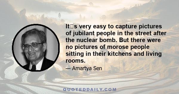 Its very easy to capture pictures of jubilant people in the street after the nuclear bomb. But there were no pictures of morose people sitting in their kitchens and living rooms.