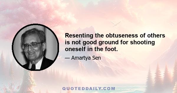 Resenting the obtuseness of others is not good ground for shooting oneself in the foot.