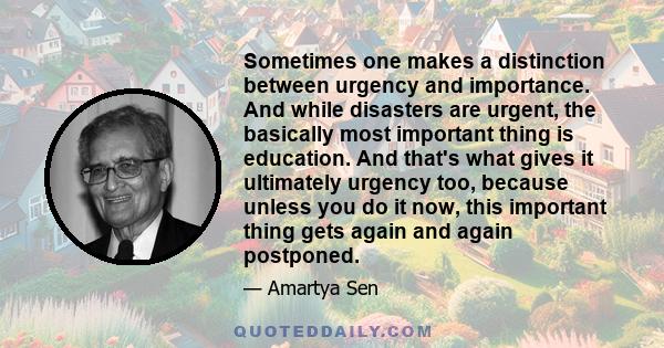 Sometimes one makes a distinction between urgency and importance. And while disasters are urgent, the basically most important thing is education. And that's what gives it ultimately urgency too, because unless you do