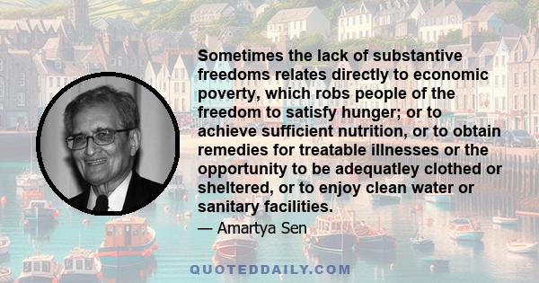 Sometimes the lack of substantive freedoms relates directly to economic poverty, which robs people of the freedom to satisfy hunger; or to achieve sufficient nutrition, or to obtain remedies for treatable illnesses or