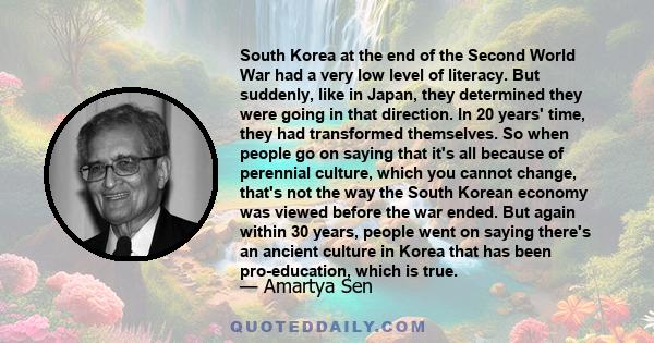 South Korea at the end of the Second World War had a very low level of literacy. But suddenly, like in Japan, they determined they were going in that direction. In 20 years' time, they had transformed themselves. So