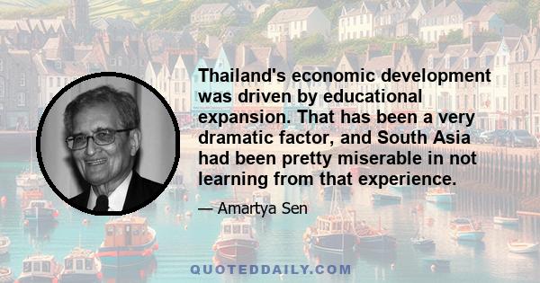 Thailand's economic development was driven by educational expansion. That has been a very dramatic factor, and South Asia had been pretty miserable in not learning from that experience.