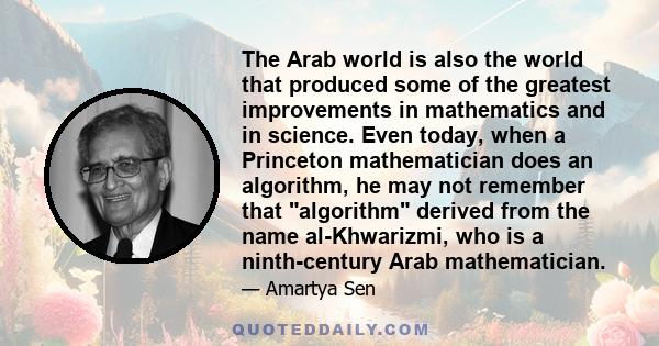 The Arab world is also the world that produced some of the greatest improvements in mathematics and in science. Even today, when a Princeton mathematician does an algorithm, he may not remember that algorithm derived