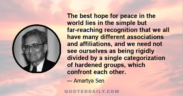 The best hope for peace in the world lies in the simple but far-reaching recognition that we all have many different associations and affiliations, and we need not see ourselves as being rigidly divided by a single