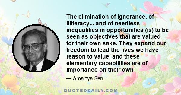 The elimination of ignorance, of illiteracy... and of needless inequalities in opportunities (is) to be seen as objectives that are valued for their own sake. They expand our freedom to lead the lives we have reason to