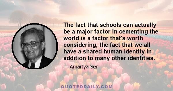 The fact that schools can actually be a major factor in cementing the world is a factor that's worth considering, the fact that we all have a shared human identity in addition to many other identities.