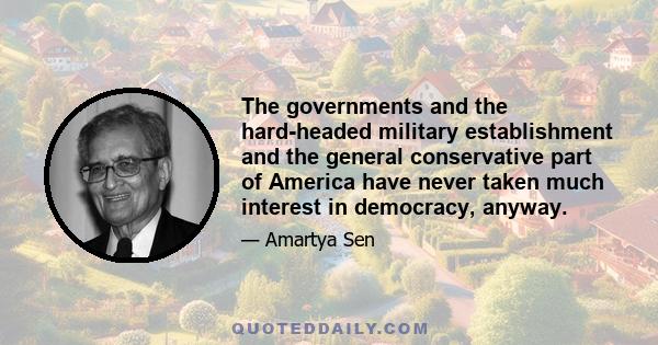 The governments and the hard-headed military establishment and the general conservative part of America have never taken much interest in democracy, anyway.