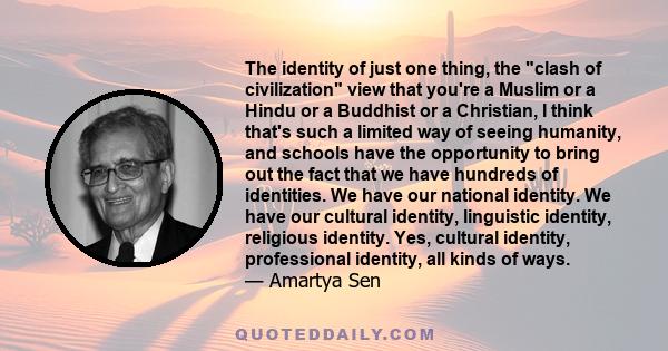 The identity of just one thing, the clash of civilization view that you're a Muslim or a Hindu or a Buddhist or a Christian, I think that's such a limited way of seeing humanity, and schools have the opportunity to