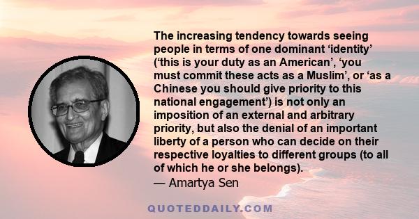 The increasing tendency towards seeing people in terms of one dominant ‘identity’ (‘this is your duty as an American’, ‘you must commit these acts as a Muslim’, or ‘as a Chinese you should give priority to this national 